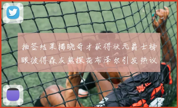 抽签结果揭晓奇才获得状元爵士榜眼彼得森灰熊探花布泽尔引发热议