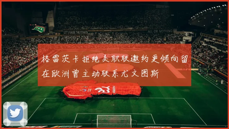 格雷茨卡拒绝美职联邀约更倾向留在欧洲曾主动联系尤文图斯