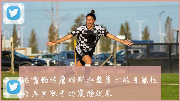 名嘴畅谈詹姆斯加盟勇士的可能性与库里联手的震撼效果