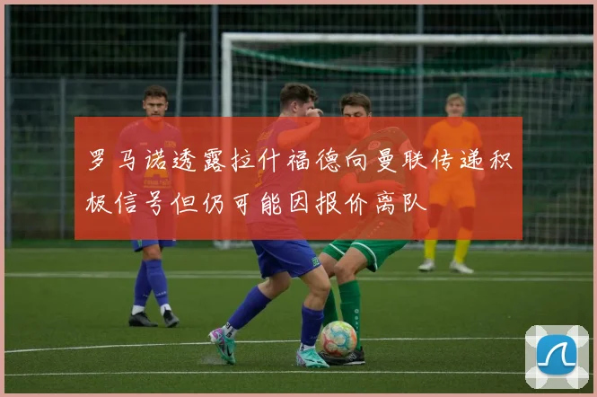 罗马诺透露拉什福德向曼联传递积极信号但仍可能因报价离队