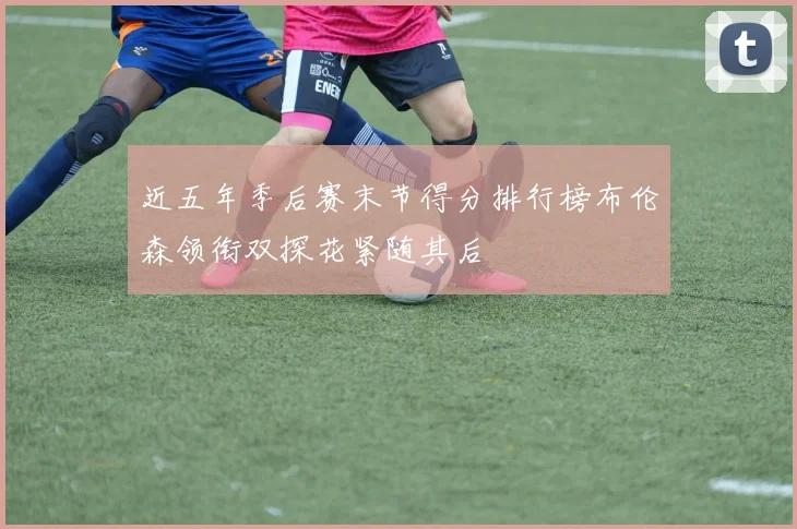 近五年季后赛末节得分排行榜布伦森领衔双探花紧随其后