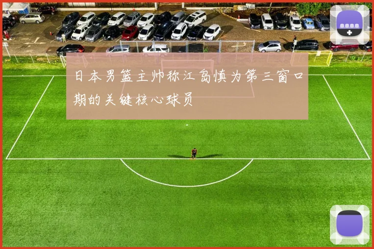 日本男篮主帅称江岛慎为第三窗口期的关键核心球员