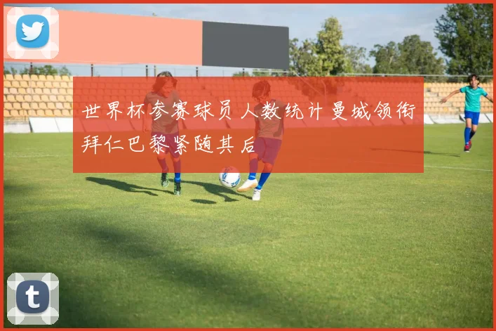 世界杯参赛球员人数统计曼城领衔拜仁巴黎紧随其后