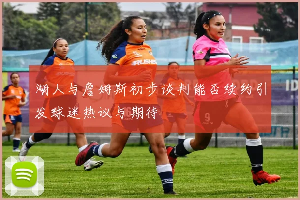 湖人与詹姆斯初步谈判能否续约引发球迷热议与期待