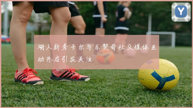湖人新秀卡尔与东契奇社交媒体互动开启引发关注