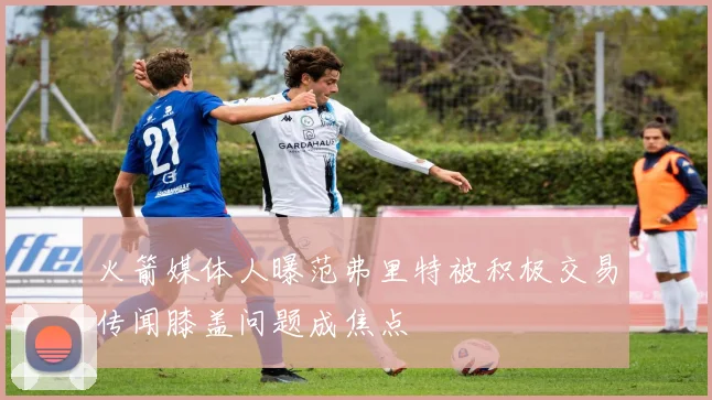 火箭媒体人曝范弗里特被积极交易传闻膝盖问题成焦点
