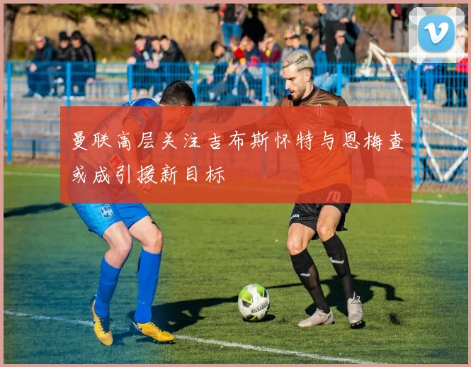 曼联高层关注吉布斯怀特与恩梅查或成引援新目标