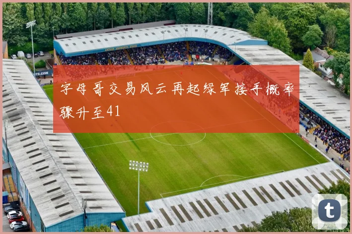 字母哥交易风云再起绿军接手概率骤升至41