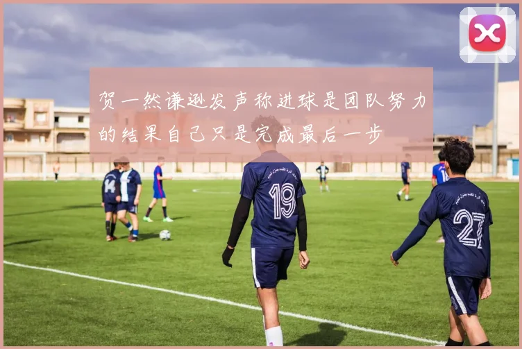 贺一然谦逊发声称进球是团队努力的结果自己只是完成最后一步