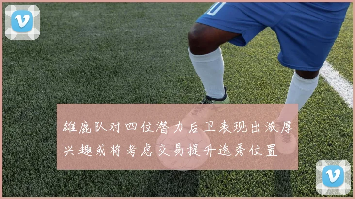 雄鹿队对四位潜力后卫表现出浓厚兴趣或将考虑交易提升选秀位置